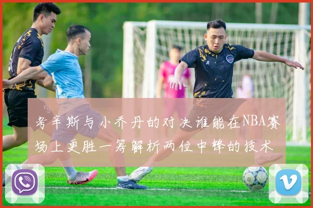 考辛斯与小乔丹的对决谁能在NBA赛场上更胜一筹解析两位中锋的技术与风格