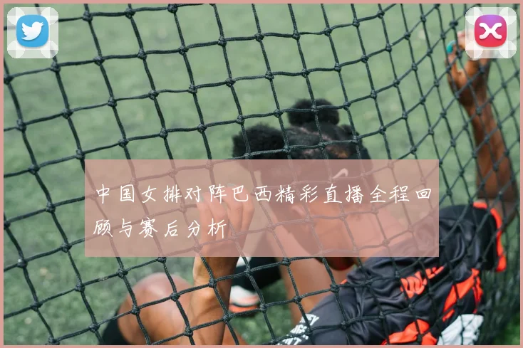 中国女排对阵巴西精彩直播全程回顾与赛后分析