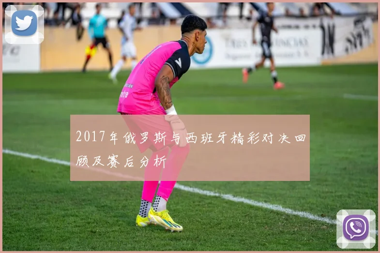 2017年俄罗斯与西班牙精彩对决回顾及赛后分析