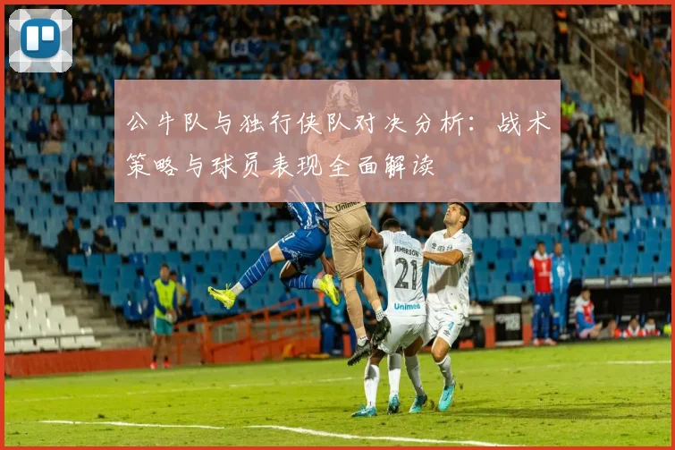 公牛队与独行侠队对决分析：战术策略与球员表现全面解读