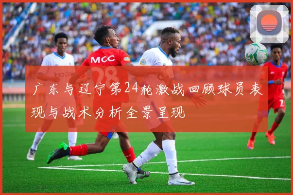 广东与辽宁第24轮激战回顾球员表现与战术分析全景呈现