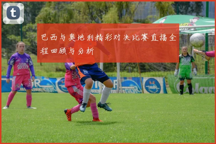 巴西与奥地利精彩对决比赛直播全程回顾与分析