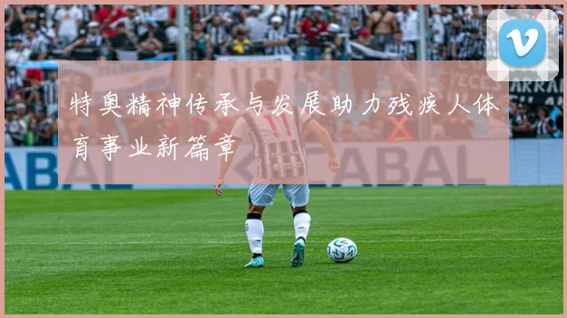 特奥精神传承与发展助力残疾人体育事业新篇章