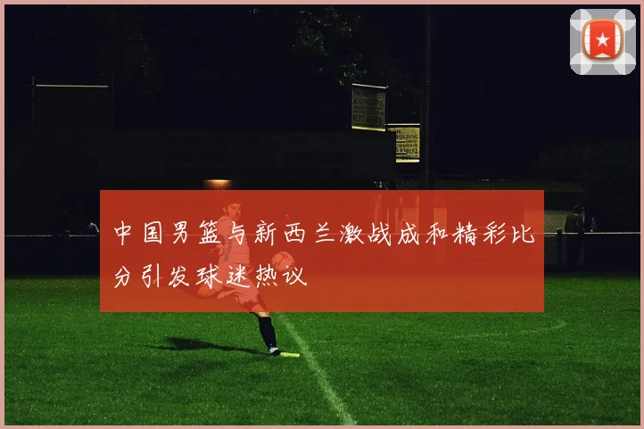 中国男篮与新西兰激战成和精彩比分引发球迷热议