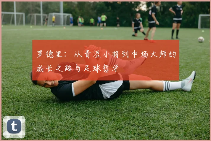 罗德里：从青涩小将到中场大师的成长之路与足球哲学