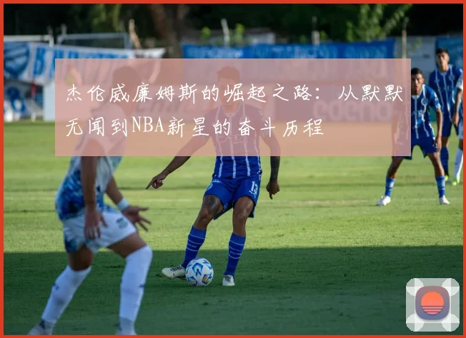 杰伦威廉姆斯的崛起之路：从默默无闻到NBA新星的奋斗历程