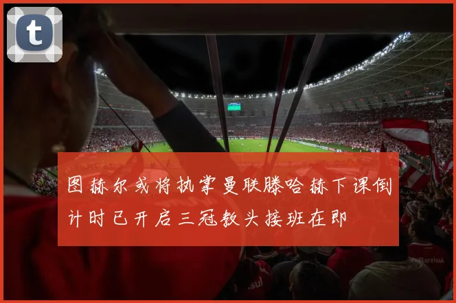 图赫尔或将执掌曼联滕哈赫下课倒计时已开启三冠教头接班在即