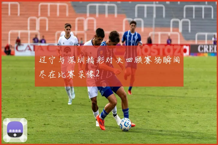 辽宁与深圳精彩对决回顾赛场瞬间尽在比赛录像2