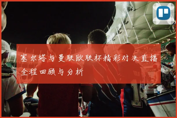 塞尔塔与曼联欧联杯精彩对决直播全程回顾与分析