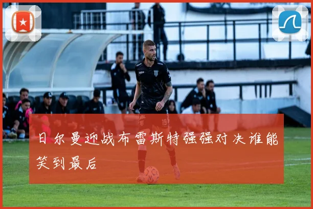 日尔曼迎战布雷斯特强强对决谁能笑到最后