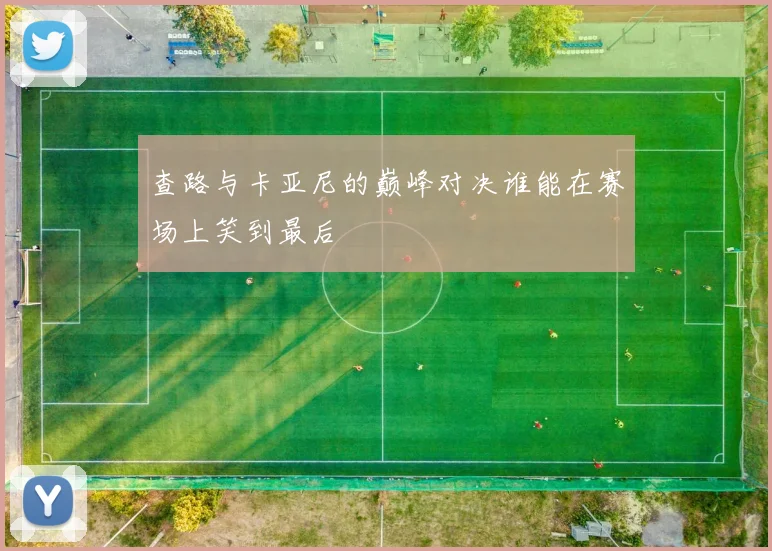 查路与卡亚尼的巅峰对决谁能在赛场上笑到最后