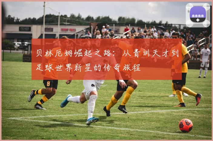 贝林厄姆崛起之路：从青训天才到足球世界新星的传奇旅程
