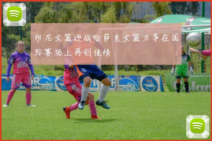 印尼女篮迎战哈萨克女篮力争在国际赛场上再创佳绩