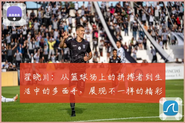 翟晓川：从篮球场上的拼搏者到生活中的多面手，展现不一样的精彩人生