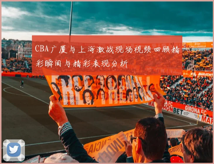 CBA广厦与上海激战现场视频回顾精彩瞬间与精彩表现分析
