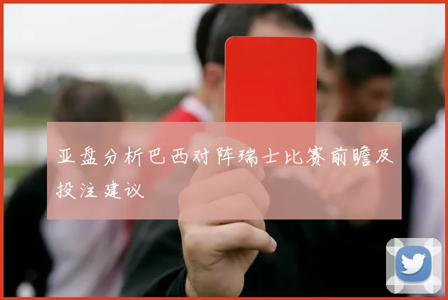 亚盘分析巴西对阵瑞士比赛前瞻及投注建议