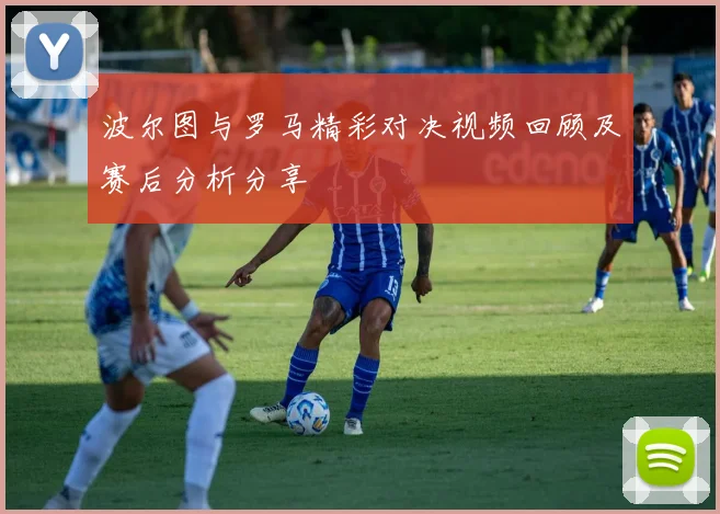 波尔图与罗马精彩对决视频回顾及赛后分析分享