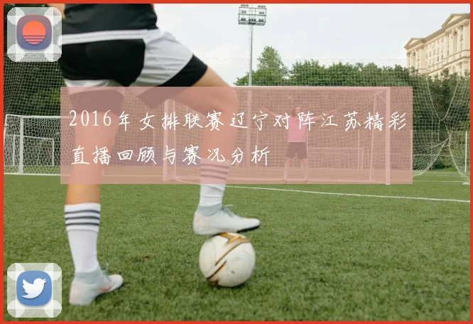 2016年女排联赛辽宁对阵江苏精彩直播回顾与赛况分析