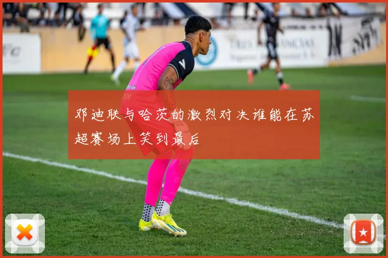 邓迪联与哈茨的激烈对决谁能在苏超赛场上笑到最后