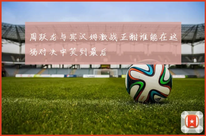 周跃龙与宾汉姆激战正酣谁能在这场对决中笑到最后